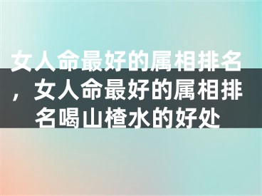 女人命最好的属相排名，女人命最好的属相排名喝山楂水的好处