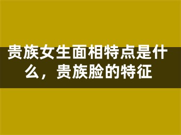 贵族女生面相特点是什么，贵族脸的特征