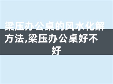 梁压办公桌的风水化解方法,梁压办公桌好不好
