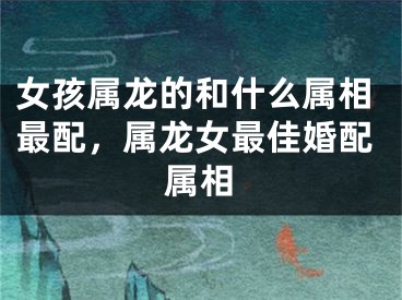 女孩属龙的和什么属相最配，属龙女最佳婚配属相
