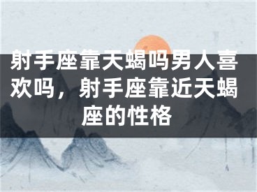 射手座靠天蝎吗男人喜欢吗，射手座靠近天蝎座的性格