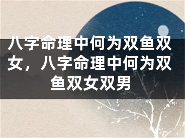 八字命理中何为双鱼双女，八字命理中何为双鱼双女双男