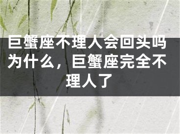 巨蟹座不理人会回头吗为什么，巨蟹座完全不理人了