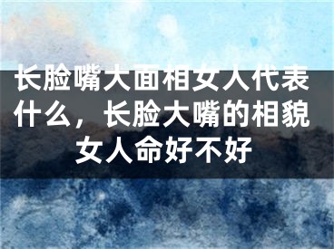 长脸嘴大面相女人代表什么，长脸大嘴的相貌女人命好不好
