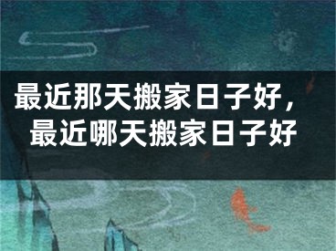最近那天搬家日子好，最近哪天搬家日子好