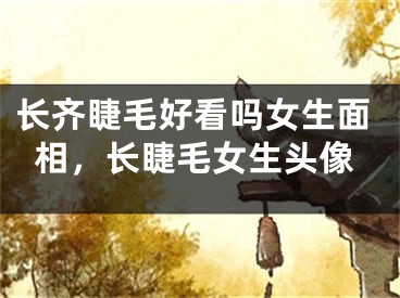 长齐睫毛好看吗女生面相，长睫毛女生头像
