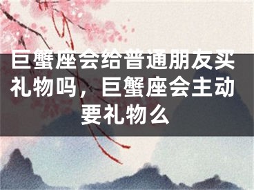 巨蟹座会给普通朋友买礼物吗，巨蟹座会主动要礼物么