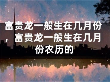 富贵龙一般生在几月份，富贵龙一般生在几月份农历的