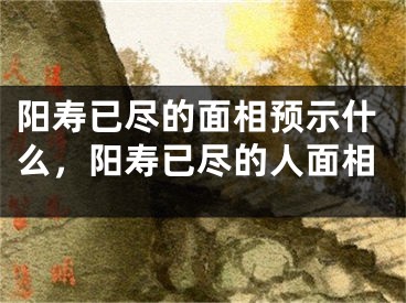 阳寿已尽的面相预示什么，阳寿已尽的人面相