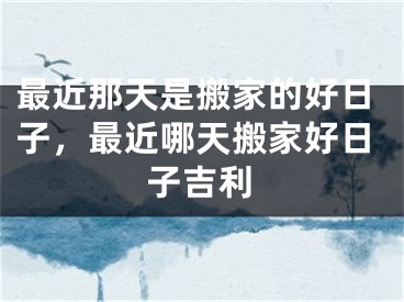 最近那天是搬家的好日子，最近哪天搬家好日子吉利