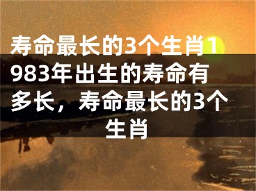 寿命最长的3个生肖1983年出生的寿命有多长,寿命最长的3个生肖