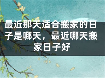 最近那天适合搬家的日子是哪天，最近哪天搬家日子好