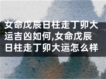 女命戊辰日柱走丁卯大运吉凶如何,女命戊辰日柱走丁卯大运怎么样
