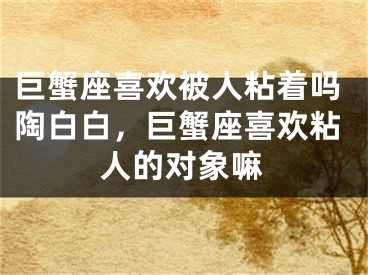 巨蟹座喜欢被人粘着吗陶白白，巨蟹座喜欢粘人的对象嘛