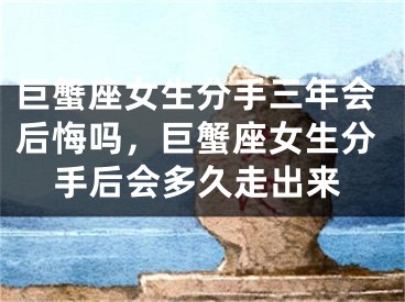 巨蟹座女生分手三年会后悔吗，巨蟹座女生分手后会多久走出来