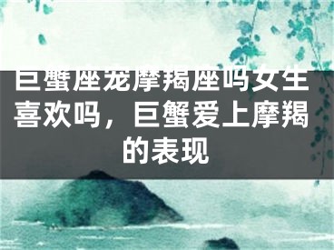 巨蟹座宠摩羯座吗女生喜欢吗，巨蟹爱上摩羯的表现