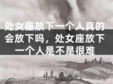 处女座放下一个人真的会放下吗，处女座放下一个人是不是很难