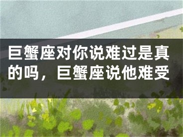 巨蟹座对你说难过是真的吗，巨蟹座说他难受