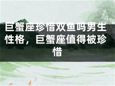 巨蟹座珍惜双鱼吗男生性格，巨蟹座值得被珍惜