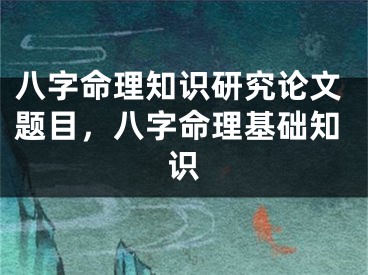 八字命理知识研究论文题目，八字命理基础知识