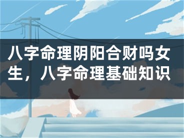 八字命理阴阳合财吗女生，八字命理基础知识