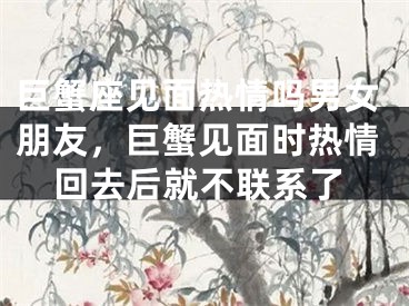 巨蟹座见面热情吗男女朋友，巨蟹见面时热情回去后就不联系了