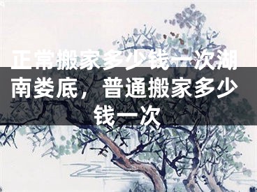 正常搬家多少钱一次湖南娄底，普通搬家多少钱一次
