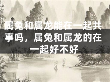 属兔和属龙能在一起共事吗，属兔和属龙的在一起好不好