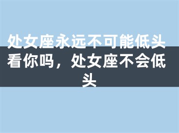 处女座永远不可能低头看你吗，处女座不会低头
