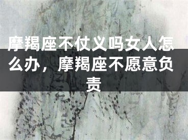 摩羯座不仗义吗女人怎么办，摩羯座不愿意负责
