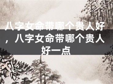 八字女命带哪个贵人好，八字女命带哪个贵人好一点