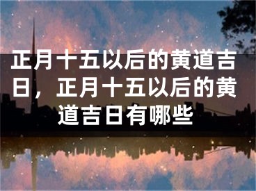 正月十五以后的黄道吉日，正月十五以后的黄道吉日有哪些