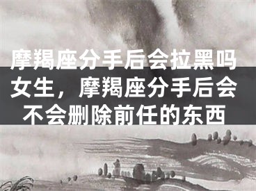 摩羯座分手后会拉黑吗女生，摩羯座分手后会不会删除前任的东西