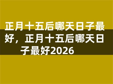 正月十五后哪天日子最好，正月十五后哪天日子最好2026