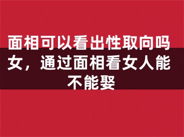 面相可以看出性取向吗女，通过面相看女人能不能娶