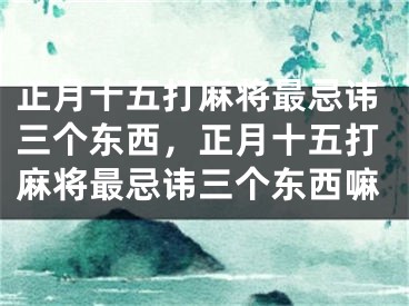 正月十五打麻将最忌讳三个东西，正月十五打麻将最忌讳三个东西嘛