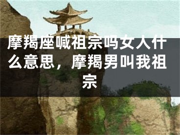 摩羯座喊祖宗吗女人什么意思，摩羯男叫我祖宗