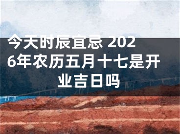 今天时辰宜忌 2026年农历五月十七是开业吉日吗