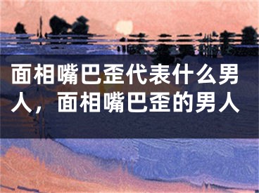 面相嘴巴歪代表什么男人，面相嘴巴歪的男人