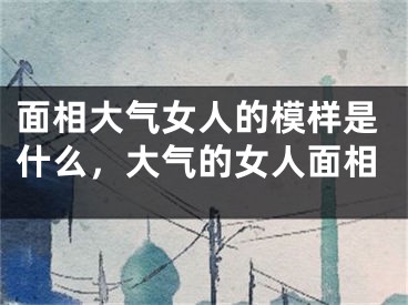 面相大气女人的模样是什么，大气的女人面相