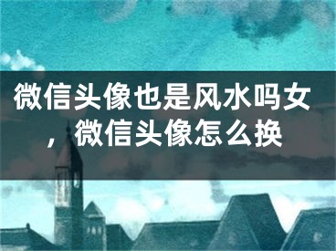 微信头像也是风水吗女，微信头像怎么换