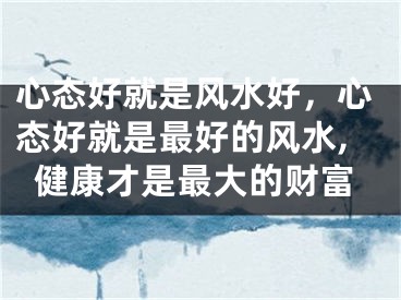 心态好就是风水好，心态好就是最好的风水,健康才是最大的财富