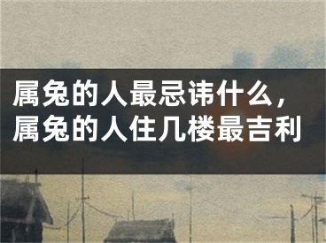 属兔的人最忌讳什么，属兔的人住几楼最吉利