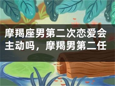 摩羯座男第二次恋爱会主动吗，摩羯男第二任