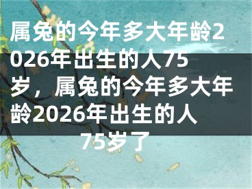 属兔的今年多大年龄2026年出生的人75岁，属兔的今年多大年龄2026年出生的人75岁了