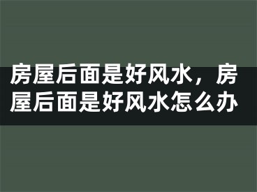 房屋后面是好风水，房屋后面是好风水怎么办
