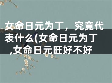 女命日元为丁，究竟代表什么(女命日元为丁,女命日元旺好不好