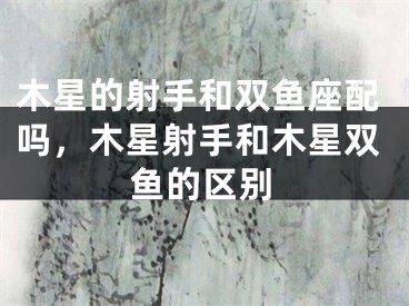 木星的射手和双鱼座配吗，木星射手和木星双鱼的区别