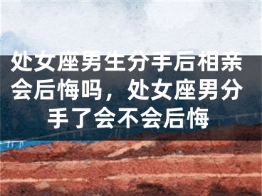 处女座男生分手后相亲会后悔吗，处女座男分手了会不会后悔