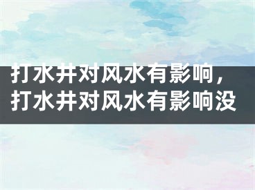 打水井对风水有影响，打水井对风水有影响没